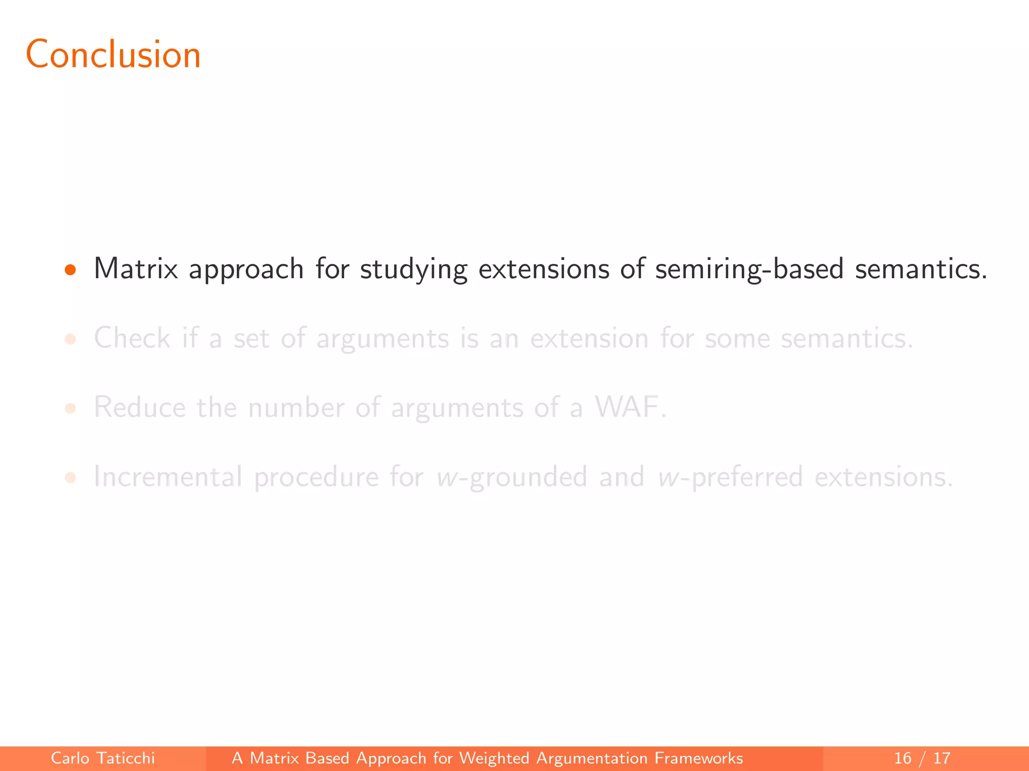 Conclusion
• Matrix approach for studying extensions of semiring-based semantics.
• Check if a set of arguments is an extension for some semantics.
• Reduce the number of arguments of a WAF.
• Incremental procedure for w-grounded and w-preferred extensions.
Carlo Taticchi A Matrix Based Approach for Weighted Argumentation Frameworks 16 / 17
 