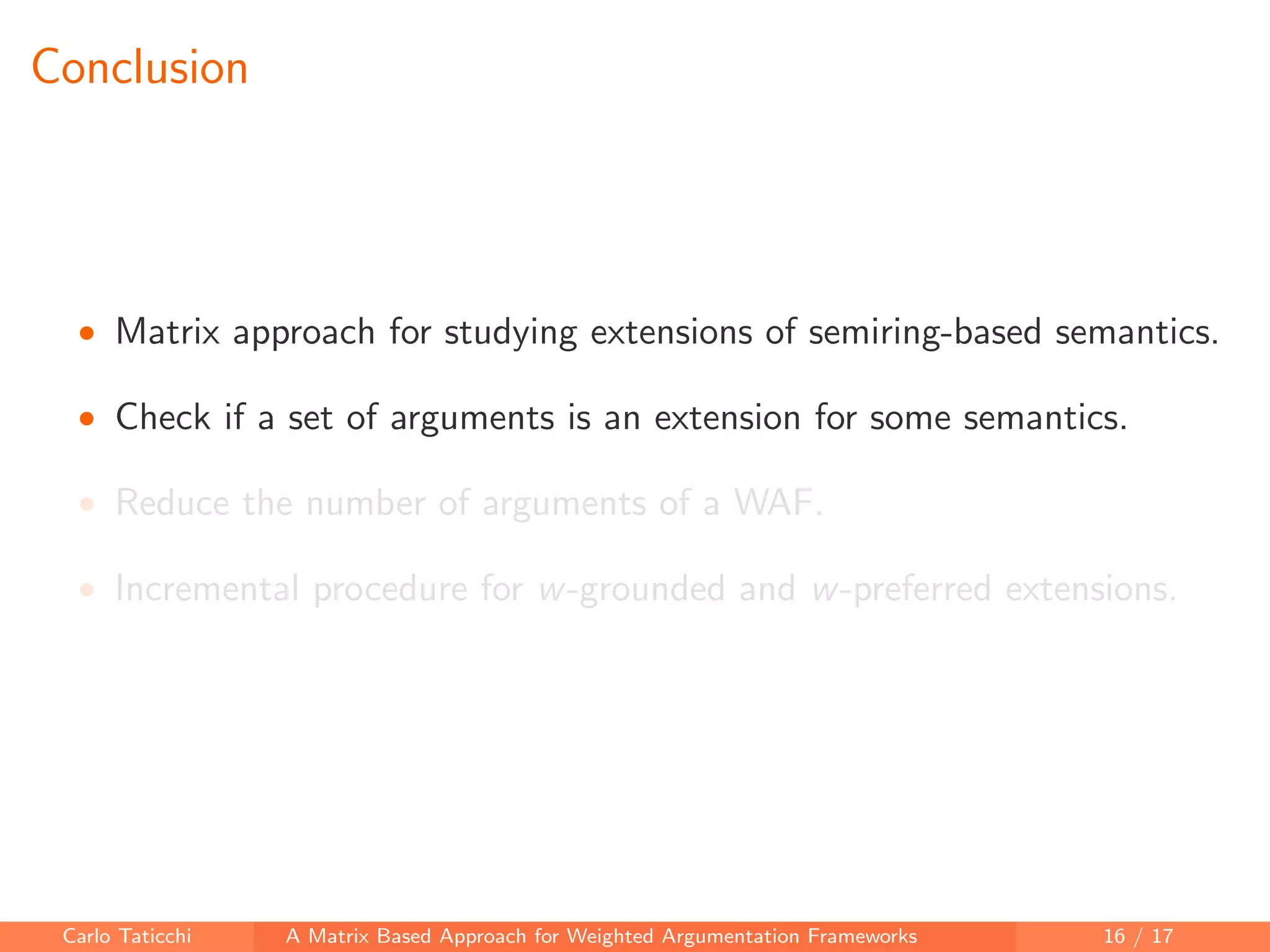 Conclusion
• Matrix approach for studying extensions of semiring-based semantics.
• Check if a set of arguments is an extension for some semantics.
• Reduce the number of arguments of a WAF.
• Incremental procedure for w-grounded and w-preferred extensions.
Carlo Taticchi A Matrix Based Approach for Weighted Argumentation Frameworks 16 / 17
 
