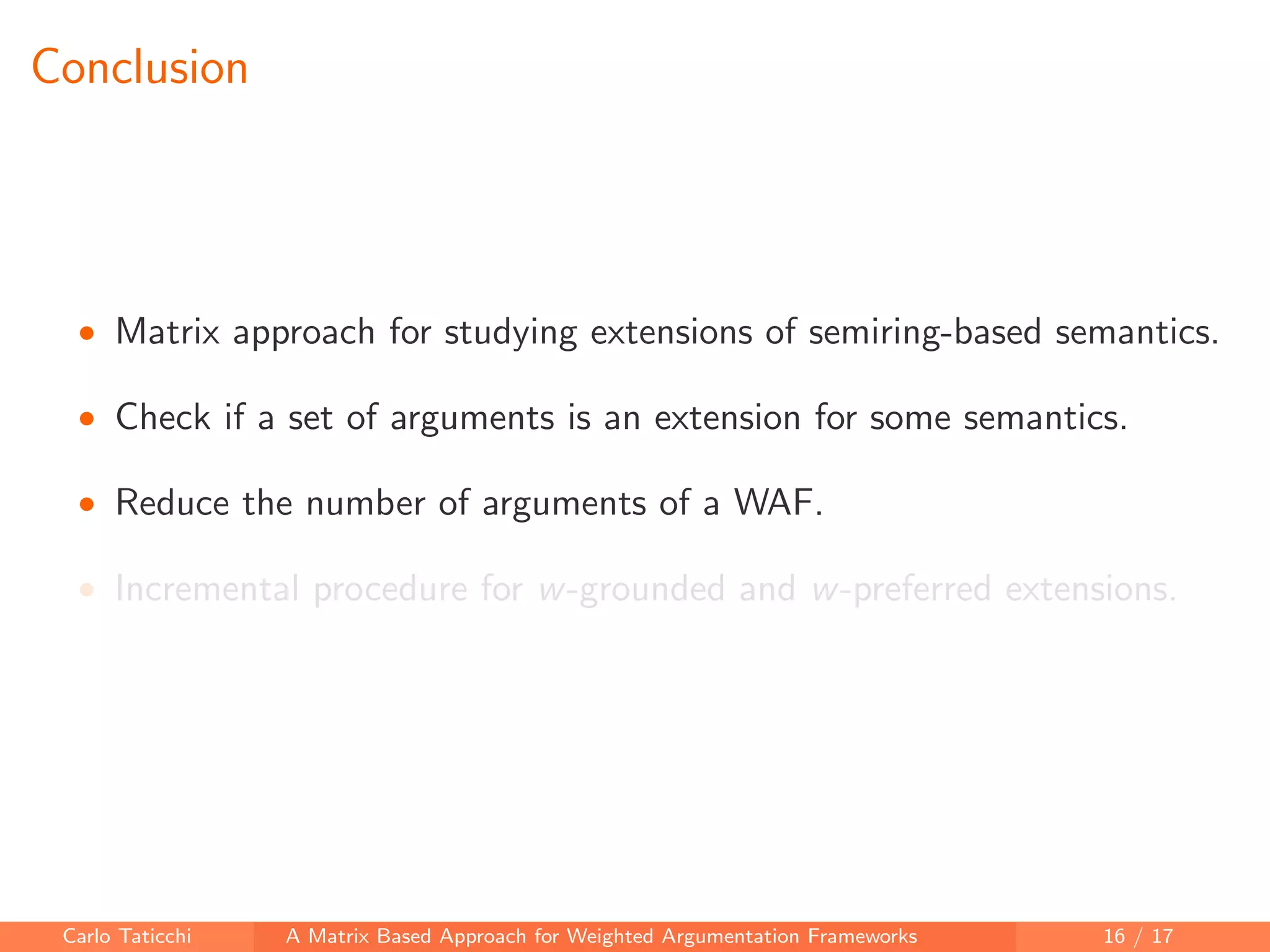 Conclusion
• Matrix approach for studying extensions of semiring-based semantics.
• Check if a set of arguments is an extension for some semantics.
• Reduce the number of arguments of a WAF.
• Incremental procedure for w-grounded and w-preferred extensions.
Carlo Taticchi A Matrix Based Approach for Weighted Argumentation Frameworks 16 / 17
 