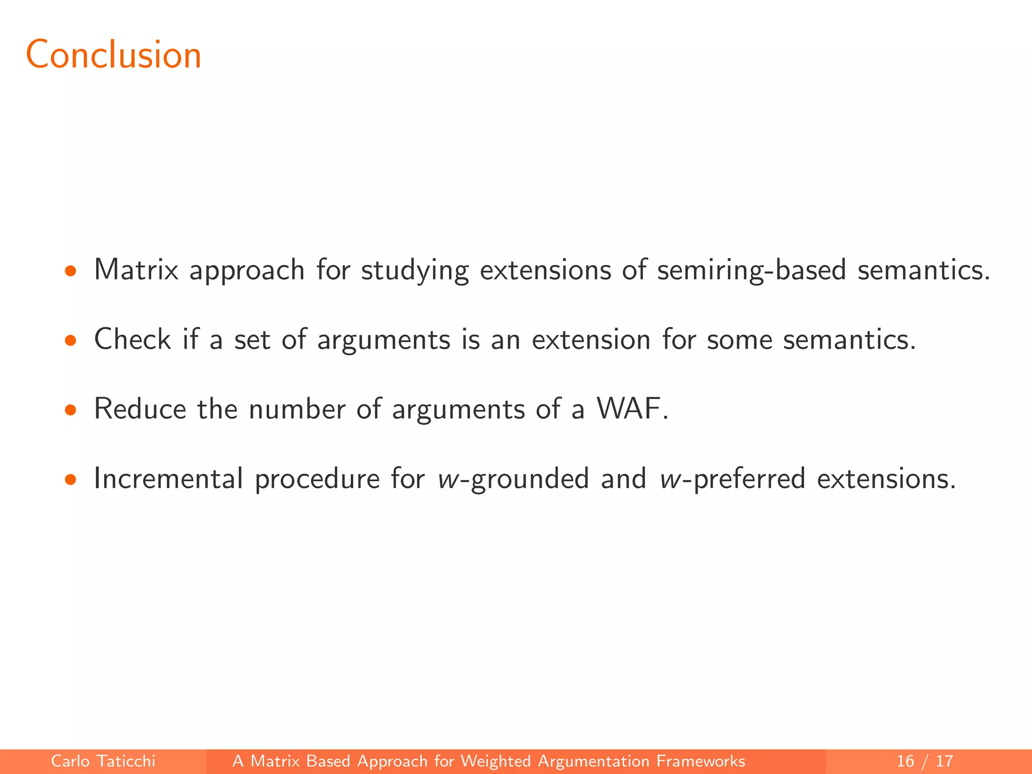 Conclusion
• Matrix approach for studying extensions of semiring-based semantics.
• Check if a set of arguments is an extension for some semantics.
• Reduce the number of arguments of a WAF.
• Incremental procedure for w-grounded and w-preferred extensions.
Carlo Taticchi A Matrix Based Approach for Weighted Argumentation Frameworks 16 / 17
 