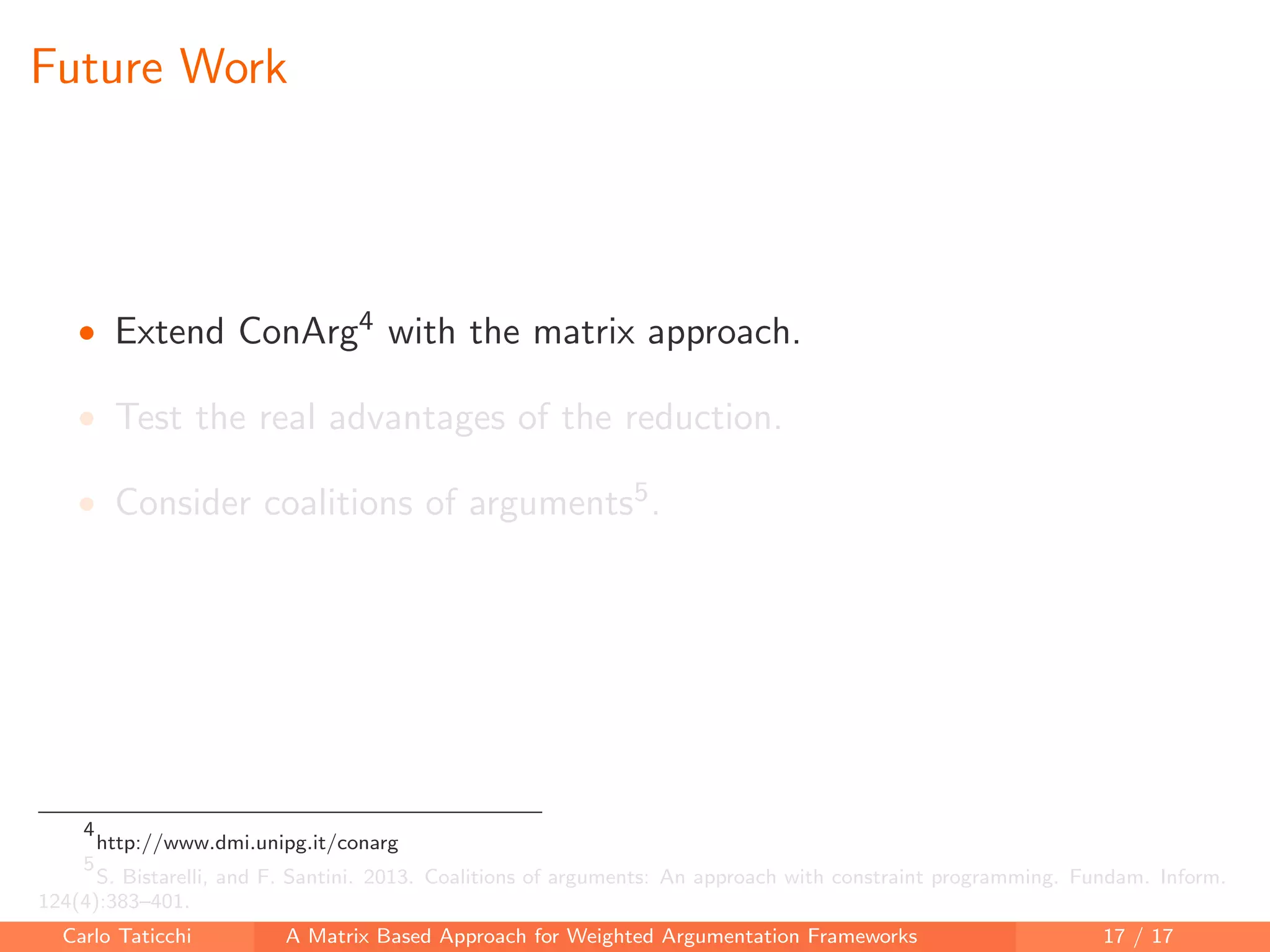 Future Work
• Extend ConArg4 with the matrix approach.
• Test the real advantages of the reduction.
• Consider coalitions of arguments5.
4
http://www.dmi.unipg.it/conarg
5
S. Bistarelli, and F. Santini. 2013. Coalitions of arguments: An approach with constraint programming. Fundam. Inform.
124(4):383–401.
Carlo Taticchi A Matrix Based Approach for Weighted Argumentation Frameworks 17 / 17
 