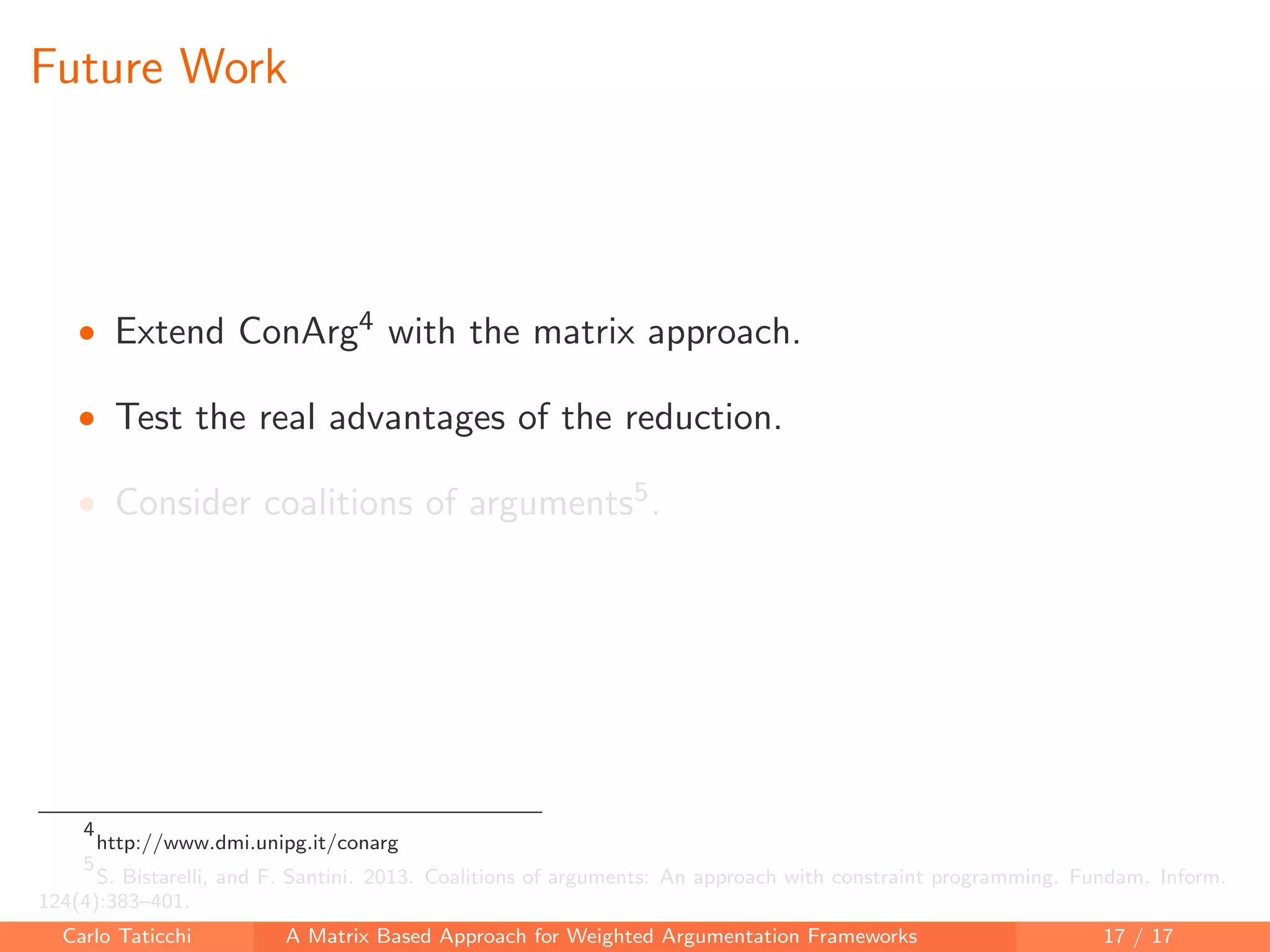 Future Work
• Extend ConArg4 with the matrix approach.
• Test the real advantages of the reduction.
• Consider coalitions of arguments5.
4
http://www.dmi.unipg.it/conarg
5
S. Bistarelli, and F. Santini. 2013. Coalitions of arguments: An approach with constraint programming. Fundam. Inform.
124(4):383–401.
Carlo Taticchi A Matrix Based Approach for Weighted Argumentation Frameworks 17 / 17
 