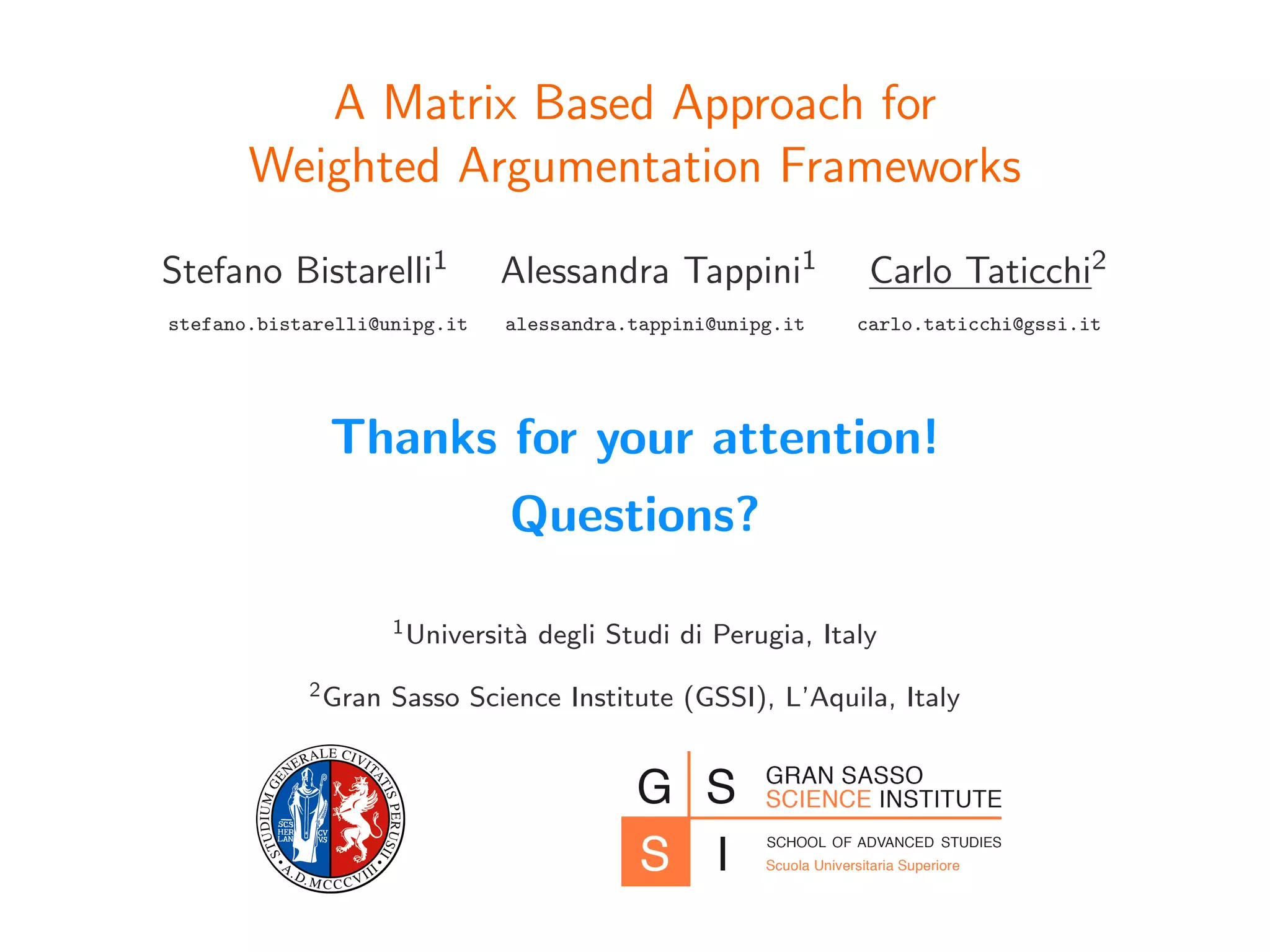 A Matrix Based Approach for
Weighted Argumentation Frameworks
Stefano Bistarelli1 Alessandra Tappini1 Carlo Taticchi2
stefano.bistarelli@unipg.it alessandra.tappini@unipg.it carlo.taticchi@gssi.it
Thanks for your attention!
Questions?
1Universit`a degli Studi di Perugia, Italy
2Gran Sasso Science Institute (GSSI), L’Aquila, Italy
 