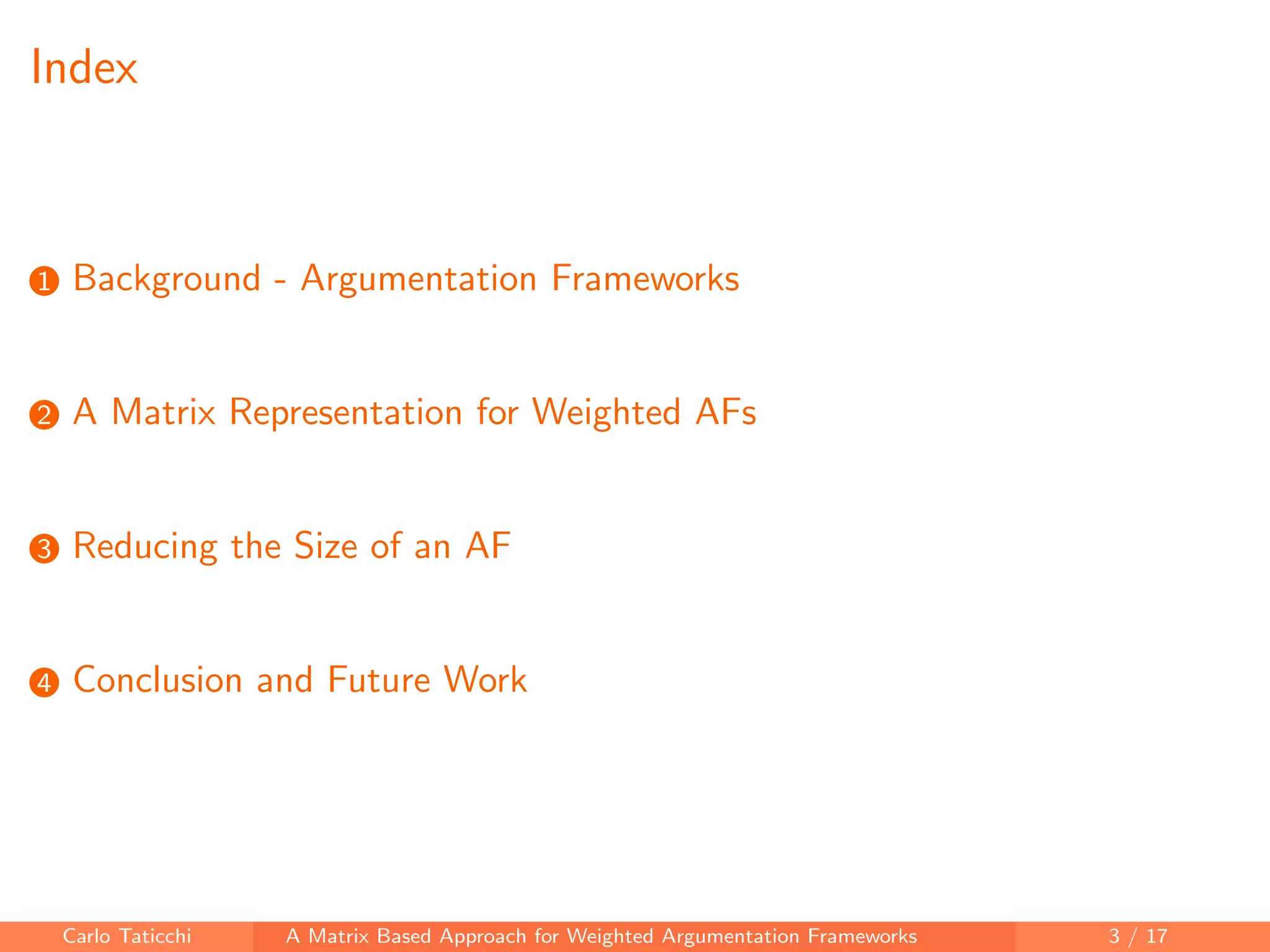 Index
1 Background - Argumentation Frameworks
2 A Matrix Representation for Weighted AFs
3 Reducing the Size of an AF
4 Conclusion and Future Work
Carlo Taticchi A Matrix Based Approach for Weighted Argumentation Frameworks 3 / 17
 