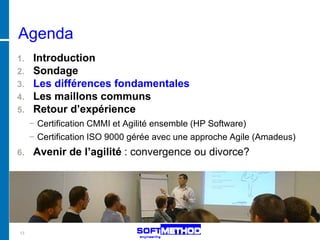 Agenda
1. Introduction
2. Sondage
3. Les différences fondamentales
4. Les maillons communs
5. Retour d’expérience
     − Certification CMMI et Agilité ensemble (HP Software)
     − Certification ISO 9000 gérée avec une approche Agile (Amadeus)
6.   Avenir de l’agilité : convergence ou divorce?




13
 