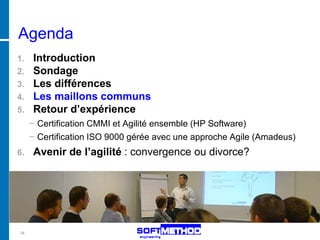 Agenda
1. Introduction
2. Sondage
3. Les différences
4. Les maillons communs
5. Retour d’expérience
     − Certification CMMI et Agilité ensemble (HP Software)
     − Certification ISO 9000 gérée avec une approche Agile (Amadeus)
6.   Avenir de l’agilité : convergence ou divorce?




18
 
