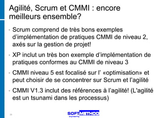 Agilité, Scrum et CMMI : encore
meilleurs ensemble?
•    Scrum comprend de très bons exemples
     d’implémentation de pratiques CMMI de niveau 2,
     axés sur la gestion de projet!
•    XP inclut un très bon exemple d’implémentation de
     pratiques conformes au CMMI de niveau 3
•    CMMI niveau 5 est focalisé sur l’ «optimisation» et
     peut choisir de se concentrer sur Scrum et l’agilité
•    CMMI V1.3 inclut des références à l’agilité! (L'agilité
     est un tsunami dans les processus)

29
 