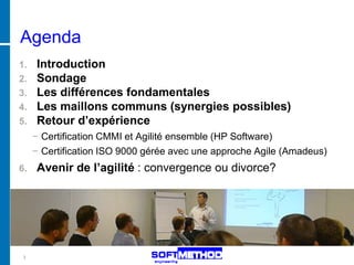 Agenda
1. Introduction
2. Sondage
3. Les différences fondamentales
4. Les maillons communs (synergies possibles)
5. Retour d’expérience
     − Certification CMMI et Agilité ensemble (HP Software)
     − Certification ISO 9000 gérée avec une approche Agile (Amadeus)
6.   Avenir de l’agilité : convergence ou divorce?




 3
 