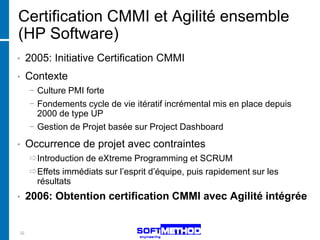 Certification CMMI et Agilité ensemble
(HP Software)
•    2005: Initiative Certification CMMI
•    Contexte
     − Culture PMI forte
     − Fondements cycle de vie itératif incrémental mis en place depuis
       2000 de type UP
     − Gestion de Projet basée sur Project Dashboard
•    Occurrence de projet avec contraintes
     Introduction de eXtreme Programming et SCRUM
     Effets immédiats sur l’esprit d’équipe, puis rapidement sur les
      résultats
•    2006: Obtention certification CMMI avec Agilité intégrée


32
 