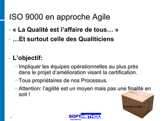 ISO 9000 en approche Agile
•    « La Qualité est l’affaire de tous… »
•    …Et surtout celle des Qualiticiens


•    L’objectif:
     − Impliquer les équipes opérationnelles au plus près
       dans le projet d’amélioration visant la certification.
     − Tous propriétaires de nos Processus.
     − Attention: l’agilité est un moyen mais pas une finalité en
       soit !



35
 