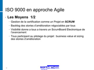 ISO 9000 en approche Agile
•    Les Moyens 1/2
     − Gestion de la certification comme un Projet en SCRUM
     − Backlog des stories d’amélioration négociables par tous
     − Visibilité donne a tous a travers un ScrumBoard Electronique de
       l’avancement
     − Tous participent au pilotage du projet : business value et sizing
       des stories d’amélioration




36
 