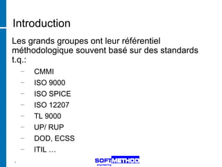 Introduction
Les grands groupes ont leur référentiel
méthodologique souvent basé sur des standards
t.q.:
    −   CMMI
    −   ISO 9000
    −   ISO SPICE
    −   ISO 12207
    −   TL 9000
    −   UP/ RUP
    −   DOD, ECSS
    −   ITIL …
4
 