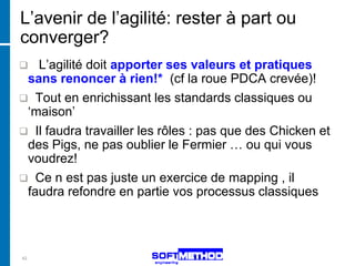 L’avenir de l’agilité: rester à part ou
converger?
  L’agilité doit apporter ses valeurs et pratiques
 sans renoncer à rien!* (cf la roue PDCA crevée)!
 Tout en enrichissant les standards classiques ou
 ‘maison’
 Il faudra travailler les rôles : pas que des Chicken et
 des Pigs, ne pas oublier le Fermier … ou qui vous
 voudrez!
 Ce n est pas juste un exercice de mapping , il
 faudra refondre en partie vos processus classiques




42
 