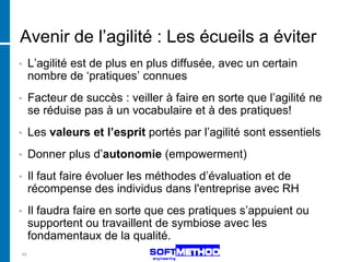 Avenir de l’agilité : Les écueils a éviter
•    L’agilité est de plus en plus diffusée, avec un certain
     nombre de ‘pratiques’ connues
•    Facteur de succès : veiller à faire en sorte que l’agilité ne
     se réduise pas à un vocabulaire et à des pratiques!
•    Les valeurs et l’esprit portés par l’agilité sont essentiels
•    Donner plus d’autonomie (empowerment)
•    Il faut faire évoluer les méthodes d’évaluation et de
     récompense des individus dans l'entreprise avec RH
•    Il faudra faire en sorte que ces pratiques s’appuient ou
     supportent ou travaillent de symbiose avec les
     fondamentaux de la qualité.
45
 