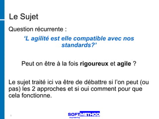 Le Sujet
Question récurrente :
      ‘L agilité est elle compatible avec nos
                     standards?’


     Peut on être à la fois rigoureux et agile ?


Le sujet traité ici va être de débattre si l’on peut (ou
pas) les 2 approches et si oui comment pour que
cela fonctionne.


5
 