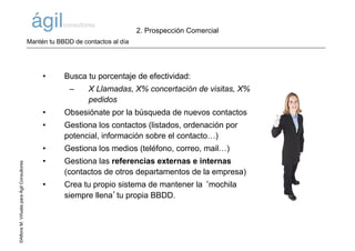 ©AlfonsM.ViñuelaparaÁgilConsultores
• Busca tu porcentaje de efectividad:
– X Llamadas, X% concertación de visitas, X%
pedidos
• Obsesiónate por la búsqueda de nuevos contactos
• Gestiona los contactos (listados, ordenación por
potencial, información sobre el contacto…)
• Gestiona los medios (teléfono, correo, mail…)
• Gestiona las referencias externas e internas
(contactos de otros departamentos de la empresa)
• Crea tu propio sistema de mantener la ‘mochila
siempre llena’tu propia BBDD.
Mantén tu BBDD de contactos al día
2. Prospección Comercial
 