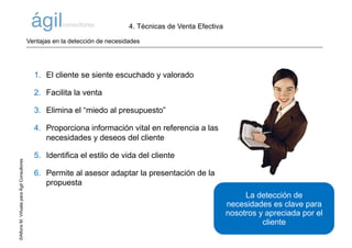 ©AlfonsM.ViñuelaparaÁgilConsultores
1. El cliente se siente escuchado y valorado
2. Facilita la venta
3. Elimina el “miedo al presupuesto”
4. Proporciona información vital en referencia a las
necesidades y deseos del cliente
5. Identifica el estilo de vida del cliente
6. Permite al asesor adaptar la presentación de la
propuesta
La detección de
necesidades es clave para
nosotros y apreciada por el
cliente
Ventajas en la detección de necesidades
4. Técnicas de Venta Efectiva
 