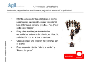 ©AlfonsM.ViñuelaparaÁgilConsultores
• Intenta comprender la psicología del cliente,
saber captar su atención, cuidar y gestionar
bien el lenguaje corporal y verbal…”los 5’ del
éxito o del fracaso”
• Preguntas abiertas para detectar las
necesidades y deseos del cliente, su nivel de
satisfacción con su actual proveedor.
• Objetivo: crear una relación de confianza con
el cliente
• Emociones del cliente: “Miedo a perder” y
“Deseo de ganar”
Presentación y Argumentación. No te olvides de preguntar: no tendrás una 2ª oportunidad!
4. Técnicas de Venta Efectiva
Actividad
 