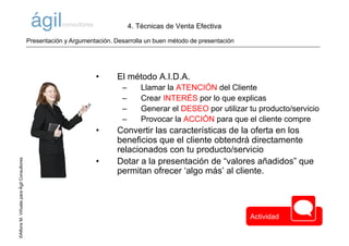 ©AlfonsM.ViñuelaparaÁgilConsultores
• El método A.I.D.A.
– Llamar la ATENCIÓN del Cliente
– Crear INTERÉS por lo que explicas
– Generar el DESEO por utilizar tu producto/servicio
– Provocar la ACCIÓN para que el cliente compre
• Convertir las características de la oferta en los
beneficios que el cliente obtendrá directamente
relacionados con tu producto/servicio
• Dotar a la presentación de “valores añadidos” que
permitan ofrecer ‘algo más’ al cliente.
Presentación y Argumentación. Desarrolla un buen método de presentación
4. Técnicas de Venta Efectiva
Actividad
 