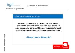 ©AlfonsM.ViñuelaparaÁgilConsultores
¿CÓMO PRESENTAR LA SOLUCIÓN?
Una vez conocemos la necesidad del cliente,
podremos presentarle la solución que creamos
más adecuada, pero… ¿Cómo se la presentamos?
¿Destacando las características o los beneficios?
¿Tienes clara la diferencia?
4. Técnicas de Venta Efectiva
©AlfonsM.ViñuelaparaÁgilConsultores
Actividad
Presentación y Argumentación.
 