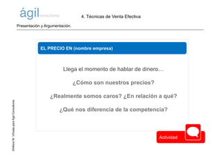 ©AlfonsM.ViñuelaparaÁgilConsultores
EL PRECIO EN (nombre empresa)
Llega el momento de hablar de dinero…
¿Cómo son nuestros precios?
¿Realmente somos caros? ¿En relación a qué?
¿Qué nos diferencia de la competencia?
4. Técnicas de Venta Efectiva
Presentación y Argumentación.
Actividad
 