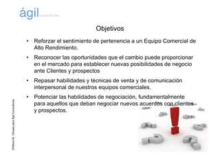 ©AlfonsM.ViñuelaparaÁgilConsultores
Objetivos
• Reforzar el sentimiento de pertenencia a un Equipo Comercial de
Alto Rendimiento.
• Reconocer las oportunidades que el cambio puede proporcionar
en el mercado para establecer nuevas posibilidades de negocio
ante Clientes y prospectos
• Repasar habilidades y técnicas de venta y de comunicación
interpersonal de nuestros equipos comerciales.
• Potenciar las habilidades de negociación, fundamentalmente
para aquellos que deban negociar nuevos acuerdos con clientes
y prospectos.
 