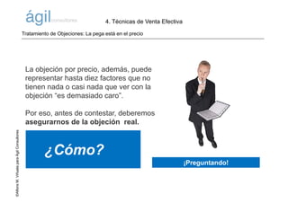 ©AlfonsM.ViñuelaparaÁgilConsultores
La objeción por precio, además, puede
representar hasta diez factores que no
tienen nada o casi nada que ver con la
objeción “es demasiado caro”.
Por eso, antes de contestar, deberemos
asegurarnos de la objeción real.
¿Cómo?
Tratamiento de Objeciones: La pega está en el precio
¡Preguntando!
4. Técnicas de Venta Efectiva
 
