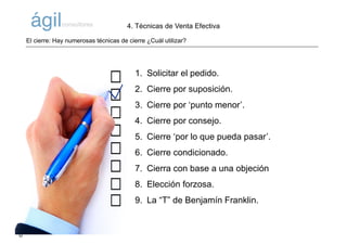 ©AlfonsM.ViñuelaparaÁgilConsultores
1. Solicitar el pedido.
2. Cierre por suposición.
3. Cierre por ‘punto menor’.
4. Cierre por consejo.
5. Cierre ‘por lo que pueda pasar’.
6. Cierre condicionado.
7. Cierra con base a una objeción
8. Elección forzosa.
9. La “T” de Benjamín Franklin.
El cierre: Hay numerosas técnicas de cierre ¿Cuál utilizar?
4. Técnicas de Venta Efectiva
 