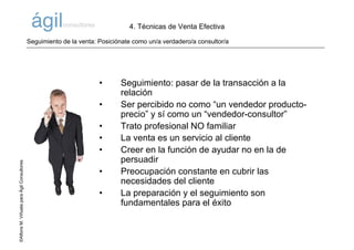 ©AlfonsM.ViñuelaparaÁgilConsultores
• Seguimiento: pasar de la transacción a la
relación
• Ser percibido no como “un vendedor producto-
precio” y sí como un “vendedor-consultor”
• Trato profesional NO familiar
• La venta es un servicio al cliente
• Creer en la función de ayudar no en la de
persuadir
• Preocupación constante en cubrir las
necesidades del cliente
• La preparación y el seguimiento son
fundamentales para el éxito
Seguimiento de la venta: Posiciónate como un/a verdadero/a consultor/a
4. Técnicas de Venta Efectiva
 