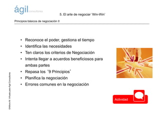 ©AlfonsM.ViñuelaparaÁgilConsultores
• Reconoce el poder, gestiona el tiempo
• Identifica las necesidades
• Ten claros los criterios de Negociación
• Intenta llegar a acuerdos beneficiosos para
ambas partes
• Repasa los ‘9 Principios’
• Planifica la negociación
• Errores comunes en la negociación
5. El arte de negociar ‘Win-Win’
Principios básicos de negociación II
Actividad
 