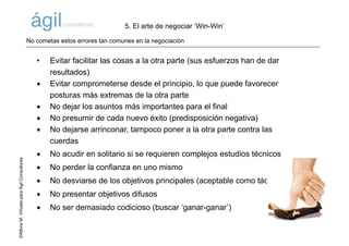 ©AlfonsM.ViñuelaparaÁgilConsultores
• Evitar facilitar las cosas a la otra parte (sus esfuerzos han de dar
resultados)
• Evitar comprometerse desde el principio, lo que puede favorecer
posturas más extremas de la otra parte
• No dejar los asuntos más importantes para el final
• No presumir de cada nuevo éxito (predisposición negativa)
• No dejarse arrinconar, tampoco poner a la otra parte contra las
cuerdas
• No acudir en solitario si se requieren complejos estudios técnicos
• No perder la confianza en uno mismo
• No desviarse de los objetivos principales (aceptable como táctica)
• No presentar objetivos difusos
• No ser demasiado codicioso (buscar ‘ganar-ganar’)
5. El arte de negociar ‘Win-Win’
No cometas estos errores tan comunes en la negociación
 