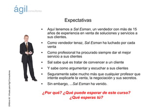 ©AlfonsM.ViñuelaparaÁgilConsultores
Expectativas
• Aquí tenemos a Sal Esman, un vendedor con más de 15
años de experiencia en venta de soluciones y servicios a
sus clientes.
• Como vendedor tenaz, Sal Esman ha luchado por cada
venta
• Como profesional ha procurado siempre dar el mejor
servicio a sus clientes
• Sal sabe qué es tratar de convencer a un cliente
• Y sabe como argumentar y escuchar a sus clientes
• Seguramente sabe mucho más que cualquier profesor que
intente explicarle la venta, la negociación y sus secretos.
• Sin embargo, ...Sal Esman ha venido.
¿Por qué? ¿Qué puede esperar de este curso?
¿Qué esperas tú?
 