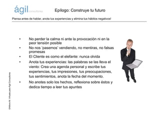 ©AlfonsM.ViñuelaparaÁgilConsultores
• No perder la calma ni ante la provocación ni en la
peor tensión posible
• No nos ‘pasemos’ vendiendo, no mentiras, no falsas
promesas
• El Cliente es como el elefante: nunca olvida
• Anota tus experiencias: las palabras se las lleva el
viento: Crea una agenda personal y escribe tus
experiencias, tus impresiones, tus preocupaciones,
tus sentimientos, anota la fecha del momento.
• No anotes solo los hechos, reflexiona sobre éstos y
dedica tiempo a leer tus apuntes
Epílogo: Construye tu futuro
Piensa antes de hablar, anota tus experiencias y elimina tus hábitos negativos!
 