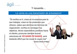 ©AlfonsM.ViñuelaparaÁgilConsultores
“Si confías en ti, crees en la empresa para la
que trabajas, crees en los productos que
ofreces, sabes que dominas las técnicas de
negociación, confías en conseguir tus
objetivos, tienes expectativas positivas hacia
el cliente y procuras siempre buscar
soluciones de YO GANO-TÚ GANAS, será
bastante difícil que las cosas te vayan mal”
Cosimo Chiesa di Negri.
La venta es una transmisión de entusiasmo!
Y recuerda…
 