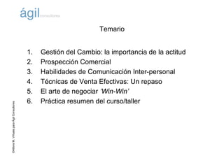 ©AlfonsM.ViñuelaparaÁgilConsultores
Temario
1. Gestión del Cambio: la importancia de la actitud
2. Prospección Comercial
3. Habilidades de Comunicación Inter-personal
4. Técnicas de Venta Efectivas: Un repaso
5. El arte de negociar ‘Win-Win’
6. Práctica resumen del curso/taller
 