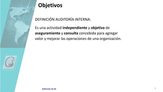 Objetivos
DEFINICIÓN AUDITORÍA INTERNA:
Es una actividad independiente y objetiva de
aseguramiento y consulta concebida para agregar
valor y mejorar las operaciones de una organización.
Definición de IIA
 