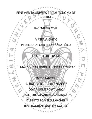 BENEMÉRITA UNIVERSIDAD AUTÓNOMA DE
PUEBLA
INGENIERÍA CIVIL
MATERIA: DHTIC
PROFESORA: GABRIELA YÁÑEZ PÉREZ
BOSQUEJO DE ENSAYO
TEMA: “PRESA HIDROELÉCTRICA LA YESCA”
INTEGRANTES:
ALDAIR VENTURA HERNÁNDEZ
OMAR ROMERO ATILANO
ALFREDO ALVARENGA ARANDA
ALBERTO ROMERO SÁNCHEZ
JOSÉ DAMIÁN SÁNCHEZ GARCÍA.
 