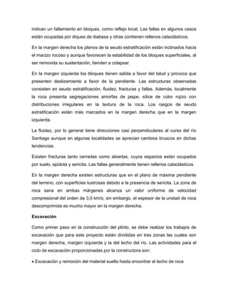 indican un fallamiento en bloques, como reflejo local. Las fallas en algunos casos
están ocupadas por diques de diabasa y otras contienen rellenos cataclásticos.
En la margen derecha los planos de la seudo estratificación están inclinados hacia
el macizo rocoso y aunque favorecen la estabilidad de los bloques superficiales, al
ser removida su sustentación, tienden a colapsar.
En la margen izquierda los bloques tienen salida a favor del talud y provoca que
presenten deslizamiento a favor de la pendiente. Las estructuras observadas
consisten en seudo estratificación, fluidez, fracturas y fallas. Además, localmente
la roca presenta segregaciones amorfas de jaspe, sílice de color rojizo con
distribuciones irregulares en la textura de la roca. Los rasgos de seudo
estratificación están más marcados en la margen derecha que en la margen
izquierda.
La fluidez, por lo general tiene direcciones casi perpendiculares al curso del río
Santiago aunque en algunas localidades se aprecian cambios bruscos en dichas
tendencias.
Existen fracturas tanto cerradas como abiertas, cuyos espacios están ocupados
por suelo, epidota y sericita. Las fallas generalmente tienen rellenos cataclásticos.
En la margen derecha existen estructuras que en el plano de máxima pendiente
del terreno, con superficies lustrosas debido a la presencia de sericita. La zona de
roca sana en ambas márgenes alcanza un valor uniforme de velocidad
compresional del orden de 3,0 km/s; sin embargo, el espesor de la unidad de roca
descomprimida es mucho mayor en la margen derecha.
Excavación
Como primer paso en la construcción del plinto, se debe realizar los trabajos de
excavación que para este proyecto están divididas en tres zonas las cuales son
margen derecha, margen izquierda y la del lecho del río. Las actividades para el
ciclo de excavación proporcionadas por la constructora son:
 Excavación y remoción del material suelto hasta encontrar el lecho de roca
 