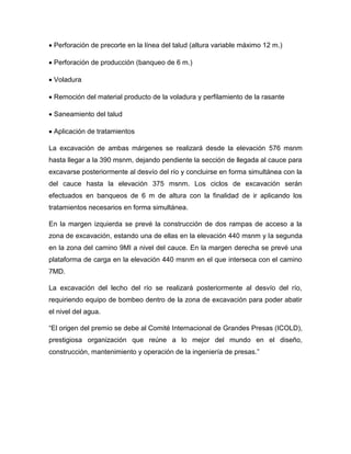  Perforación de precorte en la línea del talud (altura variable máximo 12 m.)
 Perforación de producción (banqueo de 6 m.)
 Voladura
 Remoción del material producto de la voladura y perfilamiento de la rasante
 Saneamiento del talud
 Aplicación de tratamientos
La excavación de ambas márgenes se realizará desde la elevación 576 msnm
hasta llegar a la 390 msnm, dejando pendiente la sección de llegada al cauce para
excavarse posteriormente al desvío del río y concluirse en forma simultánea con la
del cauce hasta la elevación 375 msnm. Los ciclos de excavación serán
efectuados en banqueos de 6 m de altura con la finalidad de ir aplicando los
tratamientos necesarios en forma simultánea.
En la margen izquierda se prevé la construcción de dos rampas de acceso a la
zona de excavación, estando una de ellas en la elevación 440 msnm y la segunda
en la zona del camino 9MI a nivel del cauce. En la margen derecha se prevé una
plataforma de carga en la elevación 440 msnm en el que interseca con el camino
7MD.
La excavación del lecho del río se realizará posteriormente al desvío del río,
requiriendo equipo de bombeo dentro de la zona de excavación para poder abatir
el nivel del agua.
“El origen del premio se debe al Comité Internacional de Grandes Presas (ICOLD),
prestigiosa organización que reúne a lo mejor del mundo en el diseño,
construcción, mantenimiento y operación de la ingeniería de presas.”
 