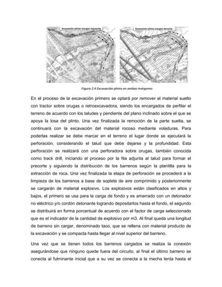 En el proceso de la excavación primero se optará por remover el material suelto
con tractor sobre orugas o retroexcavadora, siendo los encargados de perfilar el
terreno de acuerdo con los taludes y pendiente del plano inclinado sobre el que se
apoya la losa del plinto. Una vez finalizada la remoción de la parte suelta, se
continuará con la excavación del material rocoso mediante voladuras. Para
poderlas realizar se debe marcar en el terreno el lugar donde se ejecutará la
perforación, considerando el talud que debe dejarse y la profundidad. Esta
perforación se realizará con una perforadora sobre orugas, también conocida
como track drill, iniciando el proceso por la fila adjunta al talud para formar el
precorte y siguiendo la distribución de los barrenos según la plantilla para la
extracción de roca. Una vez finalizada la etapa de perforación se procederá a la
limpieza de los barrenos a base de soplete de aire comprimido y posteriormente
se cargarán de material explosivo. Los explosivos están clasificados en altos y
bajos, el primero se usa para la carga de fondo y es amarrado con un detonador
no eléctrico y/o cordón detonante logrando depositarlos hasta el fondo, el segundo
se distribuirá en forma porcentual de acuerdo con el factor de carga seleccionado
que es el indicador de la cantidad de explosivo por m3. Al final queda una longitud
de barreno sin cargar, denominado taco, que se rellena con material producto de
la excavación y se compacta hasta llegar al nivel superior del barreno.
Una vez que se tienen todos los barrenos cargados se realiza la conexión
asegurándose que ninguno quede fuera del circuito, al final el último barreno se
conecta al fulminante inicial que a su vez se conecta a la mecha lenta hasta el
 
