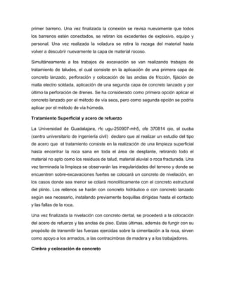 primer barreno. Una vez finalizada la conexión se revisa nuevamente que todos
los barrenos estén conectados, se retiran los excedentes de explosivo, equipo y
personal. Una vez realizada la voladura se retira la rezaga del material hasta
volver a descubrir nuevamente la capa de material rocoso.
Simultáneamente a los trabajos de excavación se van realizando trabajos de
tratamiento de taludes, el cual consiste en la aplicación de una primera capa de
concreto lanzado, perforación y colocación de las anclas de fricción, fijación de
malla electro soldada, aplicación de una segunda capa de concreto lanzado y por
último la perforación de drenes. Se ha considerado como primera opción aplicar el
concreto lanzado por el método de vía seca, pero como segunda opción se podría
aplicar por el método de vía húmeda.
Tratamiento Superficial y acero de refuerzo
La Universidad de Guadalajara, rfc ugu-250907-mh5, cfe 370814 qio, el cucba
(centro universitario de ingeniería civil) declaro que al realizar un estudio del tipo
de acero que el tratamiento consiste en la realización de una limpieza superficial
hasta encontrar la roca sana en toda el área de desplante, retirando todo el
material no apto como los residuos de talud, material aluvial o roca fracturada. Una
vez terminada la limpieza se observarán las irregularidades del terreno y donde se
encuentren sobre-excavaciones fuertes se colocará un concreto de nivelación, en
los casos donde sea menor se colará monolíticamente con el concreto estructural
del plinto. Los rellenos se harán con concreto hidráulico o con concreto lanzado
según sea necesario, instalando previamente boquillas dirigidas hasta el contacto
y las fallas de la roca.
Una vez finalizada la nivelación con concreto dental, se procederá a la colocación
del acero de refuerzo y las anclas de piso. Estas últimas, además de fungir con su
propósito de transmitir las fuerzas ejercidas sobre la cimentación a la roca, sirven
como apoyo a los armados, a las contracimbras de madera y a los trabajadores.
Cimbra y colocación de concreto
 