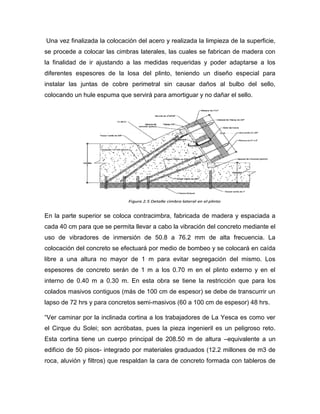 Una vez finalizada la colocación del acero y realizada la limpieza de la superficie,
se procede a colocar las cimbras laterales, las cuales se fabrican de madera con
la finalidad de ir ajustando a las medidas requeridas y poder adaptarse a los
diferentes espesores de la losa del plinto, teniendo un diseño especial para
instalar las juntas de cobre perimetral sin causar daños al bulbo del sello,
colocando un hule espuma que servirá para amortiguar y no dañar el sello.
En la parte superior se coloca contracimbra, fabricada de madera y espaciada a
cada 40 cm para que se permita llevar a cabo la vibración del concreto mediante el
uso de vibradores de inmersión de 50.8 a 76.2 mm de alta frecuencia. La
colocación del concreto se efectuará por medio de bombeo y se colocará en caída
libre a una altura no mayor de 1 m para evitar segregación del mismo. Los
espesores de concreto serán de 1 m a los 0.70 m en el plinto externo y en el
interno de 0.40 m a 0.30 m. En esta obra se tiene la restricción que para los
colados masivos contiguos (más de 100 cm de espesor) se debe de transcurrir un
lapso de 72 hrs y para concretos semi-masivos (60 a 100 cm de espesor) 48 hrs.
“Ver caminar por la inclinada cortina a los trabajadores de La Yesca es como ver
el Cirque du Solei; son acróbatas, pues la pieza ingenieril es un peligroso reto.
Esta cortina tiene un cuerpo principal de 208.50 m de altura –equivalente a un
edificio de 50 pisos- integrado por materiales graduados (12.2 millones de m3 de
roca, aluvión y filtros) que respaldan la cara de concreto formada con tableros de
 