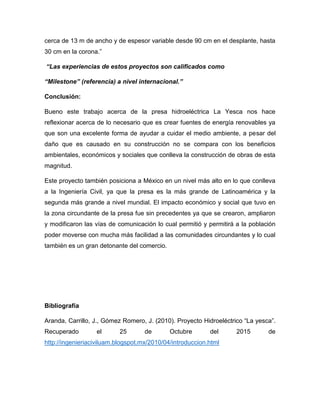 cerca de 13 m de ancho y de espesor variable desde 90 cm en el desplante, hasta
30 cm en la corona.”
“Las experiencias de estos proyectos son calificados como
“Milestone” (referencia) a nivel internacional.”
Conclusión:
Bueno este trabajo acerca de la presa hidroeléctrica La Yesca nos hace
reflexionar acerca de lo necesario que es crear fuentes de energía renovables ya
que son una excelente forma de ayudar a cuidar el medio ambiente, a pesar del
daño que es causado en su construcción no se compara con los beneficios
ambientales, económicos y sociales que conlleva la construcción de obras de esta
magnitud.
Este proyecto también posiciona a México en un nivel más alto en lo que conlleva
a la Ingeniería Civil, ya que la presa es la más grande de Latinoamérica y la
segunda más grande a nivel mundial. El impacto económico y social que tuvo en
la zona circundante de la presa fue sin precedentes ya que se crearon, ampliaron
y modificaron las vías de comunicación lo cual permitió y permitirá a la población
poder moverse con mucha más facilidad a las comunidades circundantes y lo cual
también es un gran detonante del comercio.
Bibliografía
Aranda, Carrillo, J., Gómez Romero, J. (2010). Proyecto Hidroeléctrico “La yesca”.
Recuperado el 25 de Octubre del 2015 de
http://ingenieriaciviluam.blogspot.mx/2010/04/introduccion.html
 