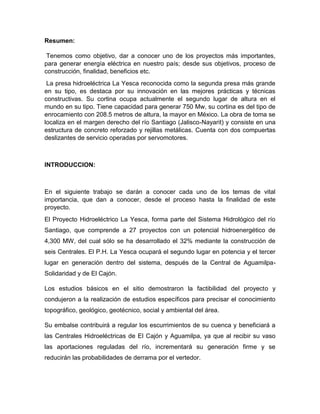 Resumen:
Tenemos como objetivo, dar a conocer uno de los proyectos más importantes,
para generar energía eléctrica en nuestro país; desde sus objetivos, proceso de
construcción, finalidad, beneficios etc.
La presa hidroeléctrica La Yesca reconocida como la segunda presa más grande
en su tipo, es destaca por su innovación en las mejores prácticas y técnicas
constructivas. Su cortina ocupa actualmente el segundo lugar de altura en el
mundo en su tipo. Tiene capacidad para generar 750 Mw, su cortina es del tipo de
enrocamiento con 208.5 metros de altura, la mayor en México. La obra de toma se
localiza en el margen derecho del río Santiago (Jalisco-Nayarit) y consiste en una
estructura de concreto reforzado y rejillas metálicas. Cuenta con dos compuertas
deslizantes de servicio operadas por servomotores.
INTRODUCCION:
En el siguiente trabajo se darán a conocer cada uno de los temas de vital
importancia, que dan a conocer, desde el proceso hasta la finalidad de este
proyecto.
El Proyecto Hidroeléctrico La Yesca, forma parte del Sistema Hidrológico del río
Santiago, que comprende a 27 proyectos con un potencial hidroenergético de
4,300 MW, del cual sólo se ha desarrollado el 32% mediante la construcción de
seis Centrales. El P.H. La Yesca ocupará el segundo lugar en potencia y el tercer
lugar en generación dentro del sistema, después de la Central de Aguamilpa-
Solidaridad y de El Cajón.
Los estudios básicos en el sitio demostraron la factibilidad del proyecto y
condujeron a la realización de estudios específicos para precisar el conocimiento
topográfico, geológico, geotécnico, social y ambiental del área.
Su embalse contribuirá a regular los escurrimientos de su cuenca y beneficiará a
las Centrales Hidroeléctricas de El Cajón y Aguamilpa, ya que al recibir su vaso
las aportaciones reguladas del río, incrementará su generación firme y se
reducirán las probabilidades de derrama por el vertedor.
 
