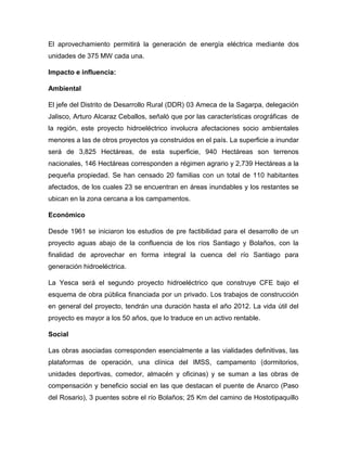 El aprovechamiento permitirá la generación de energía eléctrica mediante dos
unidades de 375 MW cada una.
Impacto e influencia:
Ambiental
El jefe del Distrito de Desarrollo Rural (DDR) 03 Ameca de la Sagarpa, delegación
Jalisco, Arturo Alcaraz Ceballos, señaló que por las características orográficas de
la región, este proyecto hidroeléctrico involucra afectaciones socio ambientales
menores a las de otros proyectos ya construidos en el país. La superficie a inundar
será de 3,825 Hectáreas, de esta superficie, 940 Hectáreas son terrenos
nacionales, 146 Hectáreas corresponden a régimen agrario y 2,739 Hectáreas a la
pequeña propiedad. Se han censado 20 familias con un total de 110 habitantes
afectados, de los cuales 23 se encuentran en áreas inundables y los restantes se
ubican en la zona cercana a los campamentos.
Económico
Desde 1961 se iniciaron los estudios de pre factibilidad para el desarrollo de un
proyecto aguas abajo de la confluencia de los ríos Santiago y Bolaños, con la
finalidad de aprovechar en forma integral la cuenca del río Santiago para
generación hidroeléctrica.
La Yesca será el segundo proyecto hidroeléctrico que construye CFE bajo el
esquema de obra pública financiada por un privado. Los trabajos de construcción
en general del proyecto, tendrán una duración hasta el año 2012. La vida útil del
proyecto es mayor a los 50 años, que lo traduce en un activo rentable.
Social
Las obras asociadas corresponden esencialmente a las vialidades definitivas, las
plataformas de operación, una clínica del IMSS, campamento (dormitorios,
unidades deportivas, comedor, almacén y oficinas) y se suman a las obras de
compensación y beneficio social en las que destacan el puente de Anarco (Paso
del Rosario), 3 puentes sobre el río Bolaños; 25 Km del camino de Hostotipaquillo
 