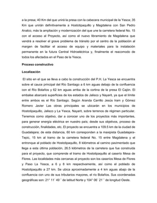 a la presa; 40 Km del que unirá la presa con la cabecera municipal de la Yesca; 35
Km que unirán definitivamente a Hostotipaquillo y Magdalena con San Pedro
Analco, más la ampliación y modernización del que une la carretera federal No. 15
con el acceso al Proyecto, así como el nuevo libramiento de Magdalena que
vendrá a resolver el grave problema de tránsito por el centro de la población al
margen de facilitar el acceso de equipo y materiales para la instalación
permanente en la futura Central Hidroeléctrica y, finalmente el reacomodo de
todos los afectados en el Paso de la Yesca.
Proceso constructivo
Localización
El sitio en el que se lleva a cabo la construcción del P.H. La Yesca se encuentra
sobre el cauce principal del Río Santiago a 6 km aguas debajo de la confluencia
con el Río Bolaños y 62 km aguas arriba de la cortina de la presa El Cajón. El
embalse abarcará superficies de los estados de Jalisco y Nayarit, ya que el límite
entre ambos es el Río Santiago. Según Aranda Carrillo Jesús Iram y Gómez
Romero Javier Las obras principales se ubicarán en los municipios de
Hostotipaquillo, Jalisco y La Yesca, Nayarit, sobre terrenos de régimen particular.
Tenemos como objetivo, dar a conocer uno de los proyectos más importantes,
para generar energía eléctrica en nuestro país; desde sus objetivos, proceso de
construcción, finalidades, etc. El proyecto se encuentra a 109.5 km de la ciudad de
Guadalajara; de esta distancia, 60 km corresponden a la maxipista Guadalajara-
Tepic, 15 km al tramo de la carretera federal No. 15 entre Magdalena y el
entronque al poblado de Hostotipaquillo, 8 kilómetros al camino pavimentado que
llega a esta última población, 26.5 kilómetros de la carretera que fue construida
para el proyecto, que comprende el tramo de Hostotipaquillo al caserío Mesa de
Flores. Las localidades más cercanas al proyecto son los caseríos Mesa de Flores
y Paso La Yesca, a 6 y 8 km respectivamente, así como el poblado de
Hostotipaquillo a 27 km. Se ubica aproximadamente a 4 km aguas abajo de la
confluencia con uno de sus tributarios mayores, el río Bolaños. Sus coordenadas
geográficas son: 21° 11´ 49´´ de latitud Norte y 104° 06´ 21´´ de longitud Oeste.
 