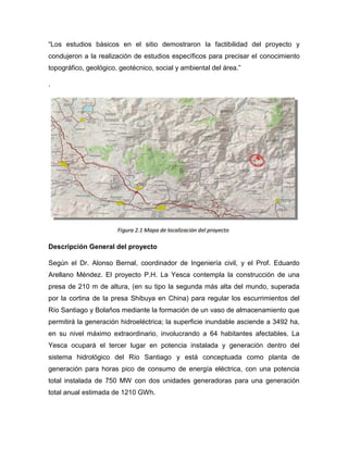 “Los estudios básicos en el sitio demostraron la factibilidad del proyecto y
condujeron a la realización de estudios específicos para precisar el conocimiento
topográfico, geológico, geotécnico, social y ambiental del área.”
.
Descripción General del proyecto
Según el Dr. Alonso Bernal, coordinador de Ingeniería civil, y el Prof. Eduardo
Arellano Méndez. El proyecto P.H. La Yesca contempla la construcción de una
presa de 210 m de altura, (en su tipo la segunda más alta del mundo, superada
por la cortina de la presa Shibuya en China) para regular los escurrimientos del
Río Santiago y Bolaños mediante la formación de un vaso de almacenamiento que
permitirá la generación hidroeléctrica; la superficie inundable asciende a 3492 ha,
en su nivel máximo extraordinario, involucrando a 64 habitantes afectables. La
Yesca ocupará el tercer lugar en potencia instalada y generación dentro del
sistema hidrológico del Río Santiago y está conceptuada como planta de
generación para horas pico de consumo de energía eléctrica, con una potencia
total instalada de 750 MW con dos unidades generadoras para una generación
total anual estimada de 1210 GWh.
 