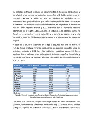El embalse contribuirá a regular los escurrimientos de la cuenca del Santiago y
beneficiará a las centras hidroeléctricas Aguamilpa y El Cajón, actualmente en
operación, ya que al recibir su vaso las aportaciones reguladas del río
incrementará su generación firme y se reducirán las posibilidades de derrama por
el vertedor. Otro beneficio derivado de la realización del proyecto es la creación de
más de 5000 empleos directos y 5000 indirectos con la importante derrama
económica en la región. Adicionalmente, el embalse podrá utilizarse como vía
fluvial de comunicación y comercialización y el camino de acceso al proyecto
permitirá el cruce del Río Santiago, comunicando a la zona serrana del estado de
Nayarit.
A pesar de la altura de la cortina, en su tipo la segunda más alta del mundo, el
P.H. La Yesca involucra mínimas afectaciones, la superficie inundable (área del
embalse) asciende a 3492 ha y los habitantes afectables suman 64. En el
siguiente listado podemos observar la potencia instalada, superficie de embalse y
habitantes afectados de algunas centrales hidroeléctricas comparativamente al
P.H. La Yesca.
Las obras principales que comprende el proyecto son: i) Obras de infraestructura
(caminos, campamentos, comedores, almacenes, etc), ii) Obras de desvío (túneles
y ataguías), iii) Obra de contención (cortina), iv) Obra de excedencias (vertedor), v)
 