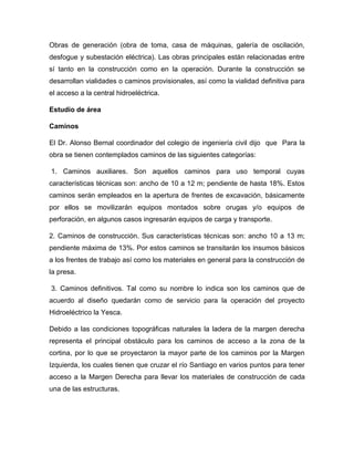 Obras de generación (obra de toma, casa de máquinas, galería de oscilación,
desfogue y subestación eléctrica). Las obras principales están relacionadas entre
sí tanto en la construcción como en la operación. Durante la construcción se
desarrollan vialidades o caminos provisionales, así como la vialidad definitiva para
el acceso a la central hidroeléctrica.
Estudio de área
Caminos
El Dr. Alonso Bernal coordinador del colegio de ingeniería civil dijo que Para la
obra se tienen contemplados caminos de las siguientes categorías:
1. Caminos auxiliares. Son aquellos caminos para uso temporal cuyas
características técnicas son: ancho de 10 a 12 m; pendiente de hasta 18%. Estos
caminos serán empleados en la apertura de frentes de excavación, básicamente
por ellos se movilizarán equipos montados sobre orugas y/o equipos de
perforación, en algunos casos ingresarán equipos de carga y transporte.
2. Caminos de construcción. Sus características técnicas son: ancho 10 a 13 m;
pendiente máxima de 13%. Por estos caminos se transitarán los insumos básicos
a los frentes de trabajo así como los materiales en general para la construcción de
la presa.
3. Caminos definitivos. Tal como su nombre lo indica son los caminos que de
acuerdo al diseño quedarán como de servicio para la operación del proyecto
Hidroeléctrico la Yesca.
Debido a las condiciones topográficas naturales la ladera de la margen derecha
representa el principal obstáculo para los caminos de acceso a la zona de la
cortina, por lo que se proyectaron la mayor parte de los caminos por la Margen
Izquierda, los cuales tienen que cruzar el río Santiago en varios puntos para tener
acceso a la Margen Derecha para llevar los materiales de construcción de cada
una de las estructuras.
 
