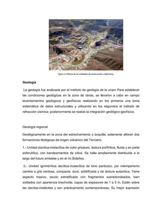 Geología
La geología fue analizada por el instituto de geología de la unam Para establecer
las condiciones geológicas en la zona de obras, se llevaron a cabo en campo
levantamientos geológicos y geofísicos realizando en los primeros una toma
sistemática de datos estructurales y utilizando en los segundos el método de
refracción sísmica; posteriormente se realizó la integración geológico-geofísica.
Geología regional
Geológicamente en la zona del estrechamiento o boquilla, solamente afloran dos
formaciones litológicas de origen volcánico del Terciario.
1.- Unidad dacítica-riodacítica de color grisáceo, textura porfirítica, fluida y en parte
esferulítica, con bandeamientos de sílice. Se halla ampliamente distribuida a lo
largo del futuro embalse y en el río Bolaños.
2.- Unidad ignimbrítica dacítica-riodacítica de tono pardusco, por intemperismo
cambia a gris verdosa, compacta, dura, solidificada y de textura eutaxítica. Tiene
aspecto masivo, seudo estratificado con fragmentos subredondeados, bien
soldados con apariencia brechoide, capas de espesores de 1 a 5 m. Están sobre
las dacítas-riodácitas y son prácticamente contemporáneas. Su mejor expresión
 